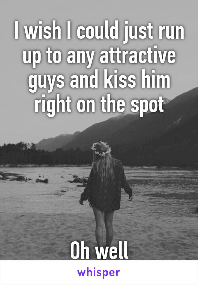I wish I could just run up to any attractive guys and kiss him right on the spot





Oh well