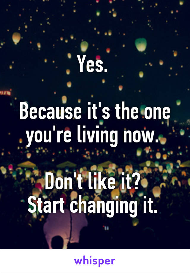 Yes. 

Because it's the one
you're living now. 

Don't like it? 
Start changing it. 