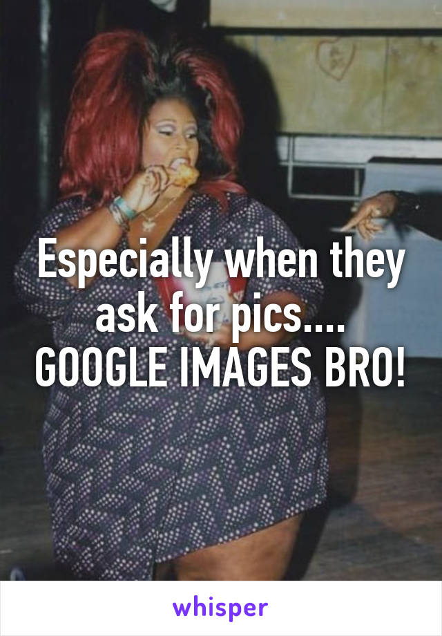 Especially when they ask for pics.... GOOGLE IMAGES BRO!