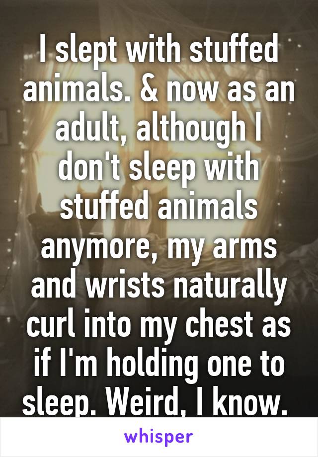 I slept with stuffed animals. & now as an adult, although I don't sleep with stuffed animals anymore, my arms and wrists naturally curl into my chest as if I'm holding one to sleep. Weird, I know. 