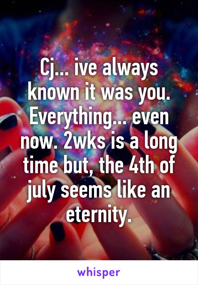 Cj... ive always known it was you. Everything... even now. 2wks is a long time but, the 4th of july seems like an eternity.