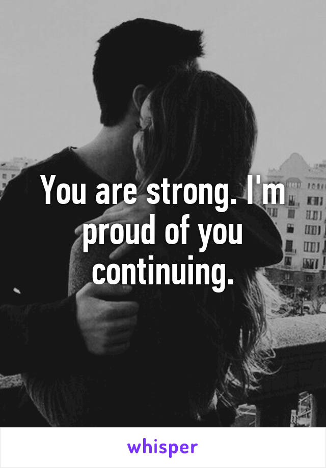 You are strong. I'm proud of you continuing.