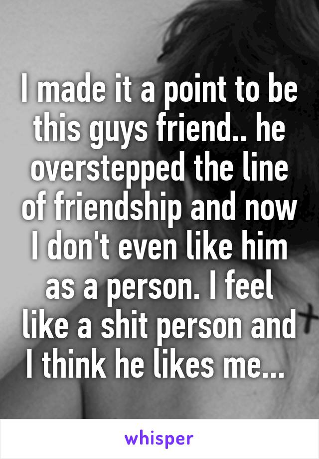 I made it a point to be this guys friend.. he overstepped the line of friendship and now I don't even like him as a person. I feel like a shit person and I think he likes me... 