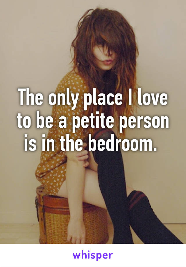 The only place I love to be a petite person is in the bedroom. 
