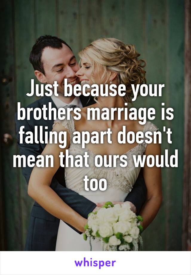 Just because your brothers marriage is falling apart doesn't mean that ours would too