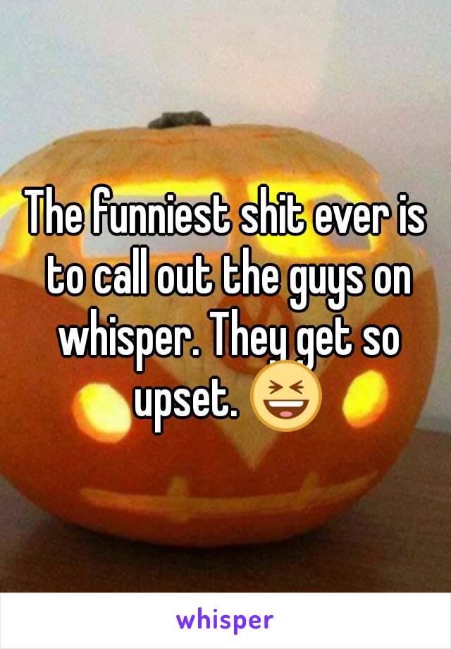 The funniest shit ever is to call out the guys on whisper. They get so upset. 😆