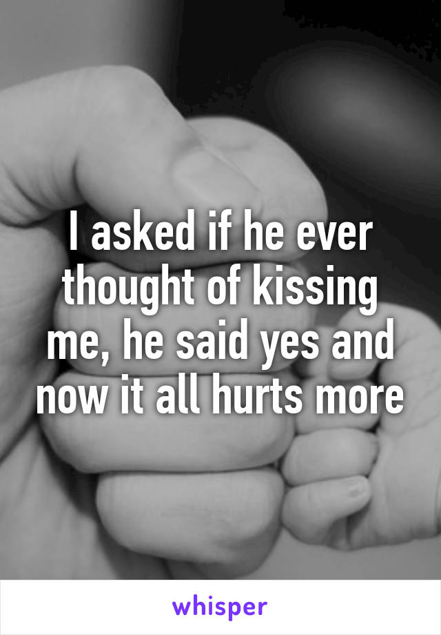 I asked if he ever thought of kissing me, he said yes and now it all hurts more