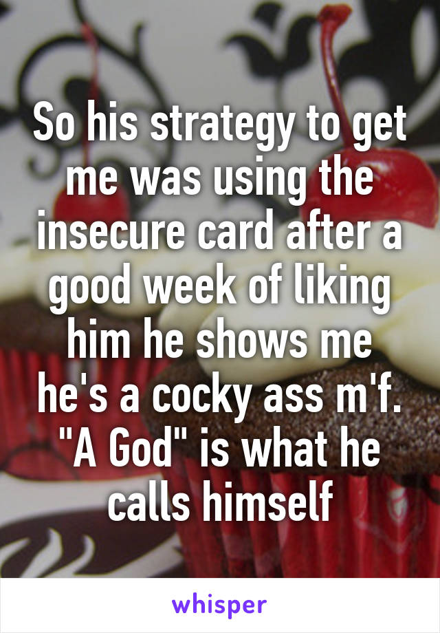 So his strategy to get me was using the insecure card after a good week of liking him he shows me he's a cocky ass m'f. "A God" is what he calls himself