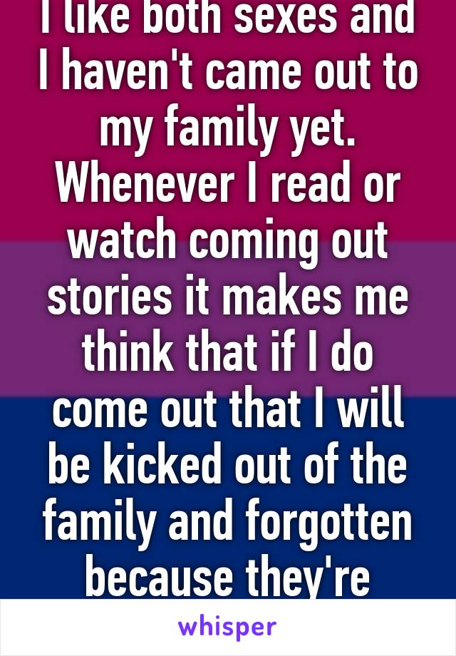 I like both sexes and I haven't came out to my family yet. Whenever I read or watch coming out stories it makes me think that if I do come out that I will be kicked out of the family and forgotten because they're Christian.