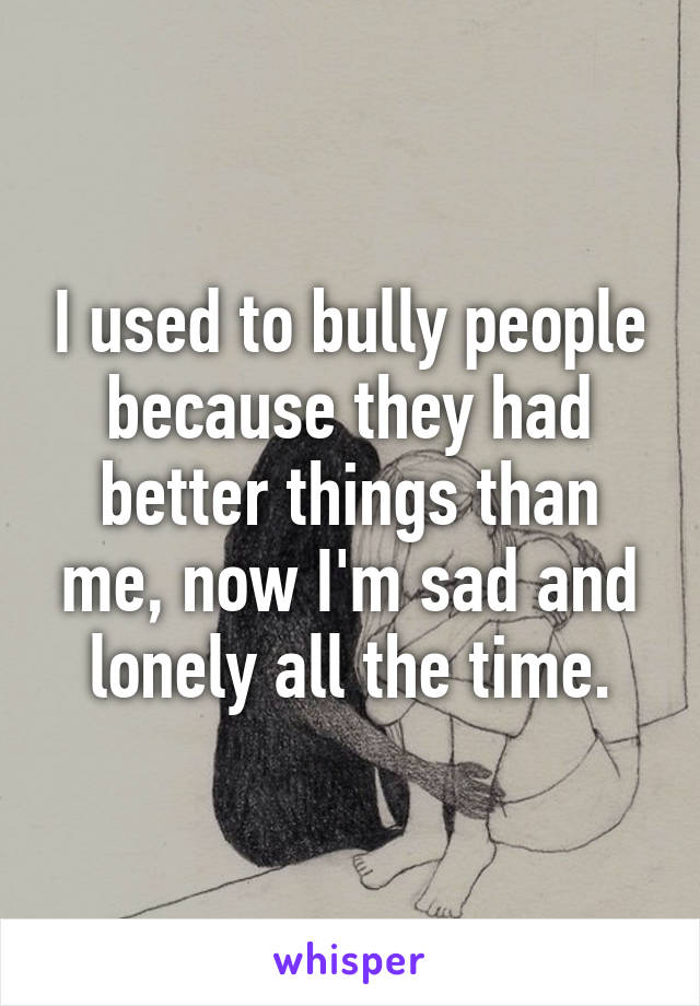 I used to bully people because they had better things than me, now I'm sad and lonely all the time.