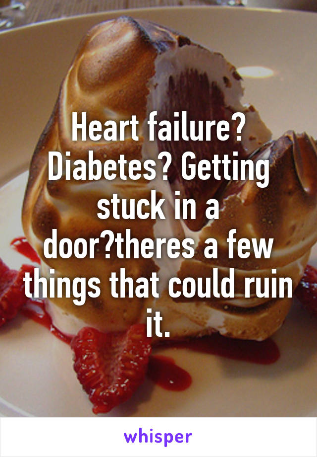 Heart failure? Diabetes? Getting stuck in a door?theres a few things that could ruin it.