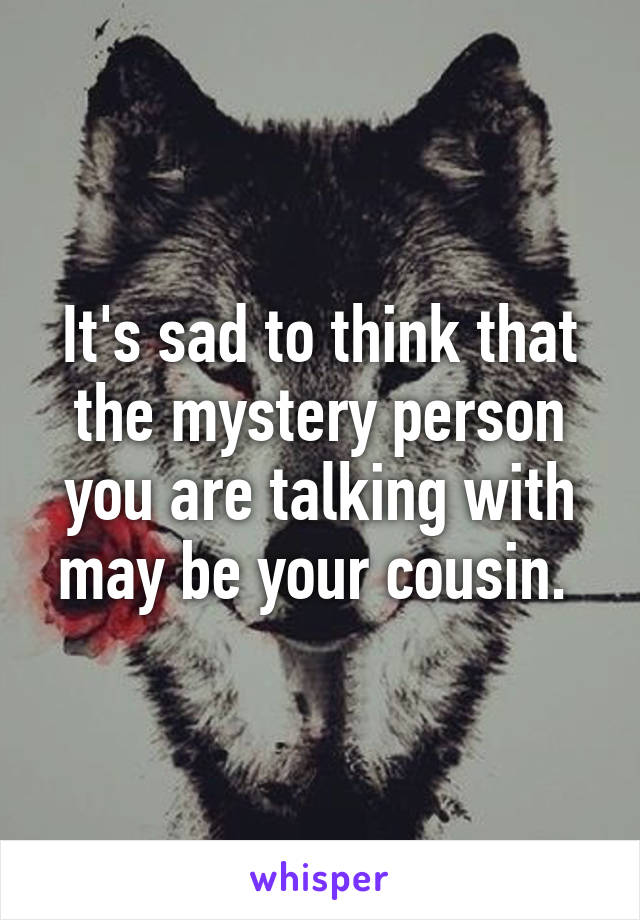 It's sad to think that the mystery person you are talking with may be your cousin. 
