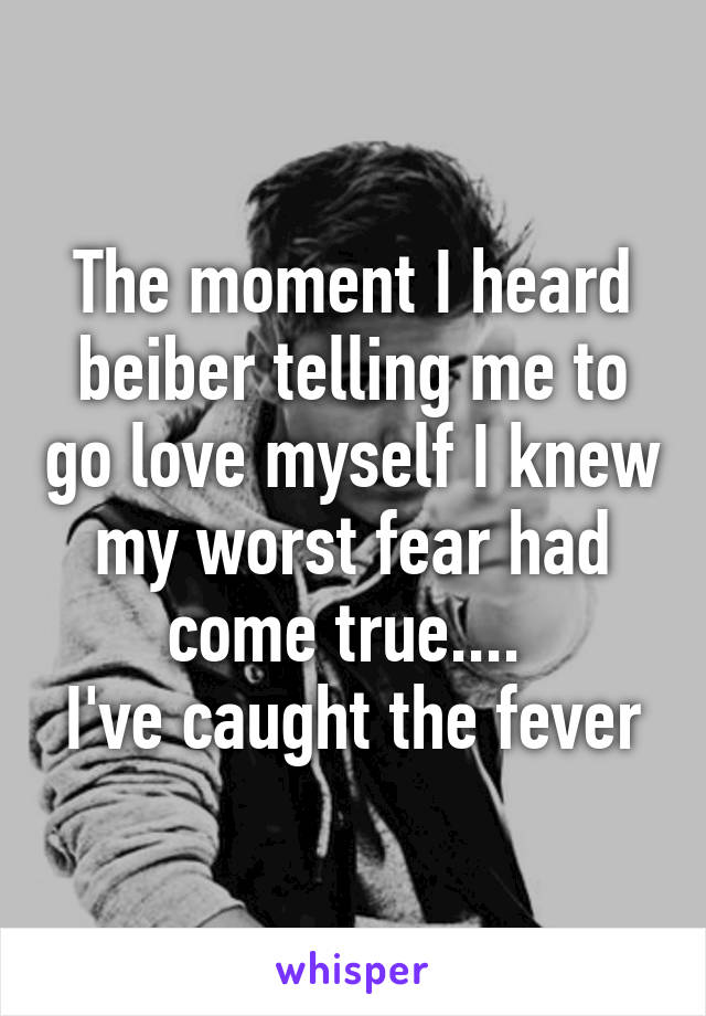 The moment I heard beiber telling me to go love myself I knew my worst fear had come true.... 
I've caught the fever