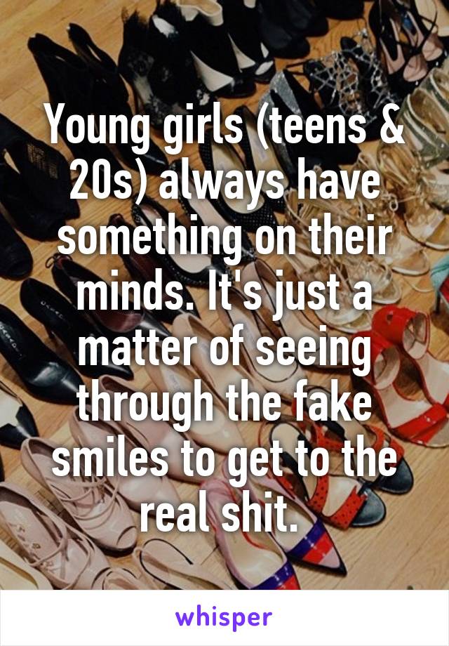 Young girls (teens & 20s) always have something on their minds. It's just a matter of seeing through the fake smiles to get to the real shit. 