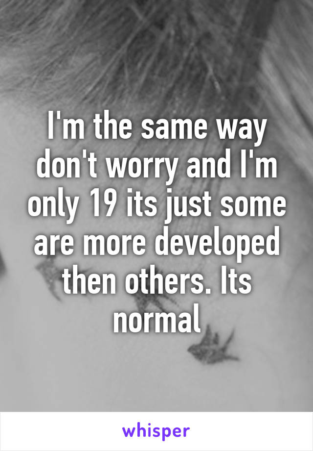 I'm the same way don't worry and I'm only 19 its just some are more developed then others. Its normal