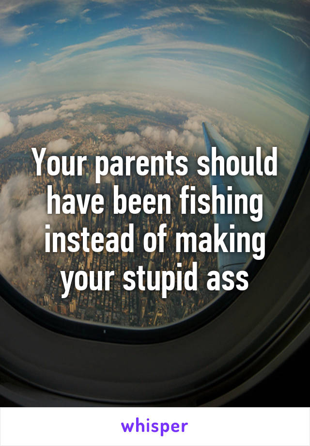 Your parents should have been fishing instead of making your stupid ass