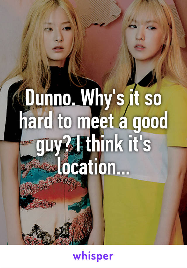 Dunno. Why's it so hard to meet a good guy? I think it's location...