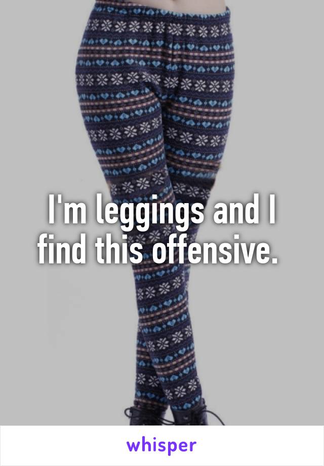 I'm leggings and I find this offensive. 
