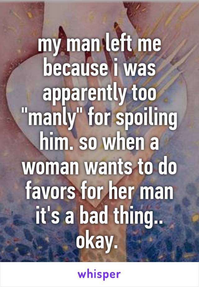 my man left me because i was apparently too "manly" for spoiling him. so when a woman wants to do favors for her man it's a bad thing.. okay. 