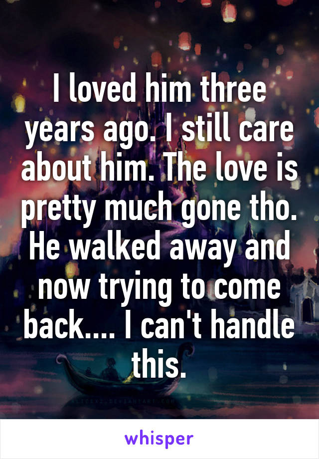 I loved him three years ago. I still care about him. The love is pretty much gone tho. He walked away and now trying to come back.... I can't handle this.