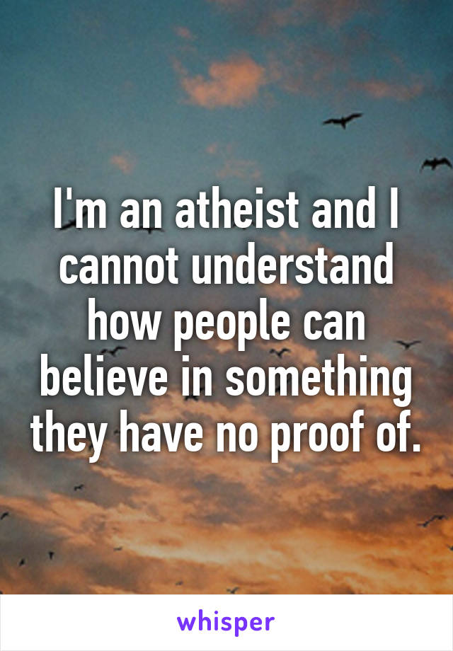 I'm an atheist and I cannot understand how people can believe in something they have no proof of.