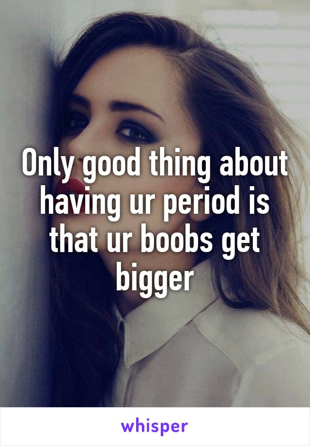 Only good thing about having ur period is that ur boobs get bigger