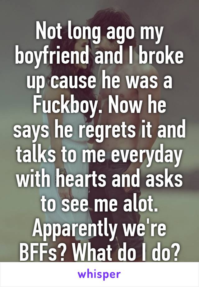 Not long ago my boyfriend and I broke up cause he was a Fuckboy. Now he says he regrets it and talks to me everyday with hearts and asks to see me alot. Apparently we're BFFs? What do I do?