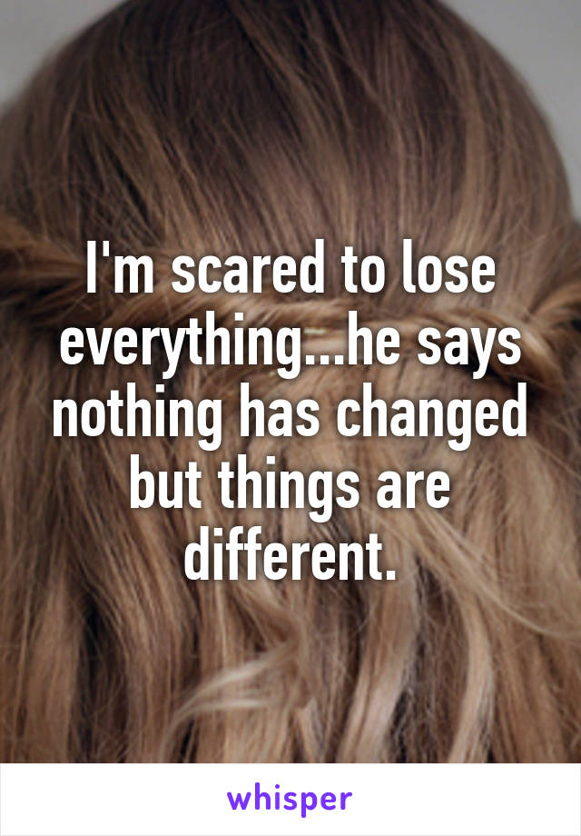 I'm scared to lose everything...he says nothing has changed but things are different.
