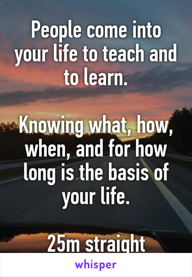People come into your life to teach and to learn.

Knowing what, how, when, and for how long is the basis of your life.

25m straight
