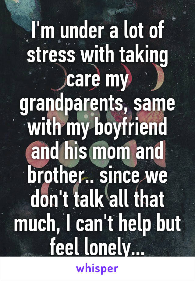 I'm under a lot of stress with taking care my grandparents, same with my boyfriend and his mom and brother.. since we don't talk all that much, I can't help but feel lonely...