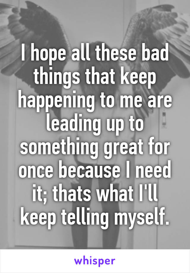 I hope all these bad things that keep happening to me are leading up to something great for once because I need it; thats what I'll keep telling myself.