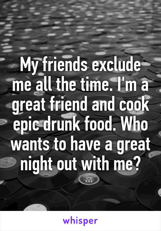 My friends exclude me all the time. I'm a great friend and cook epic drunk food. Who wants to have a great night out with me?