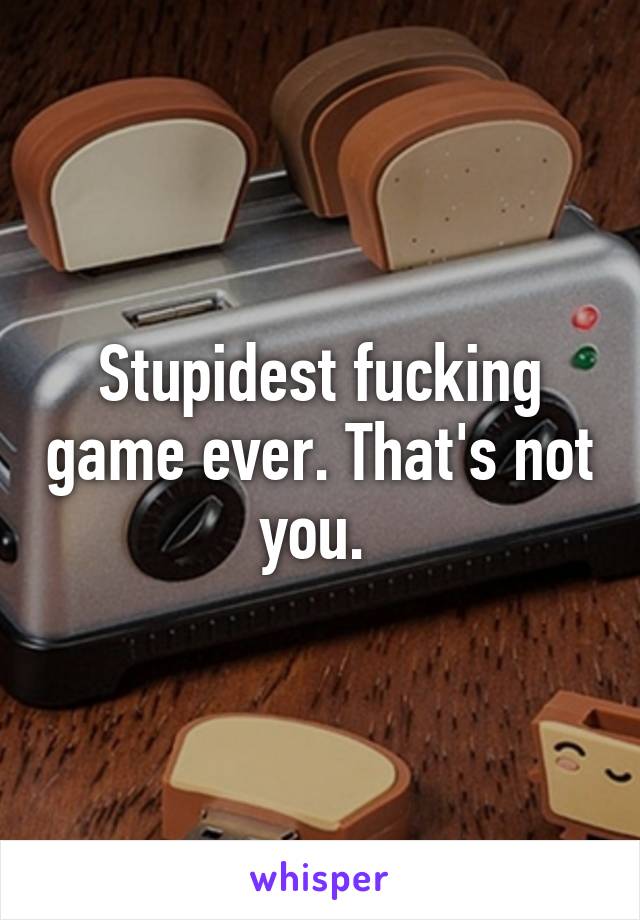 Stupidest fucking game ever. That's not you. 