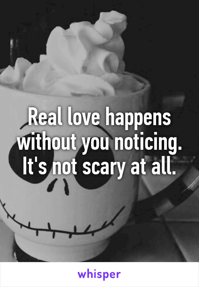 Real love happens without you noticing. It's not scary at all.