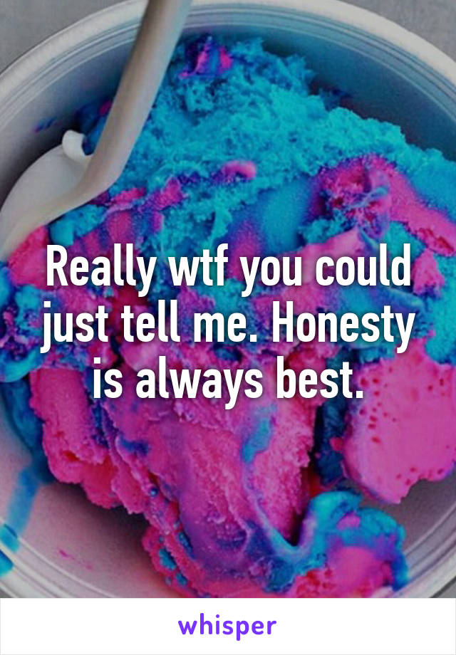 Really wtf you could just tell me. Honesty is always best.
