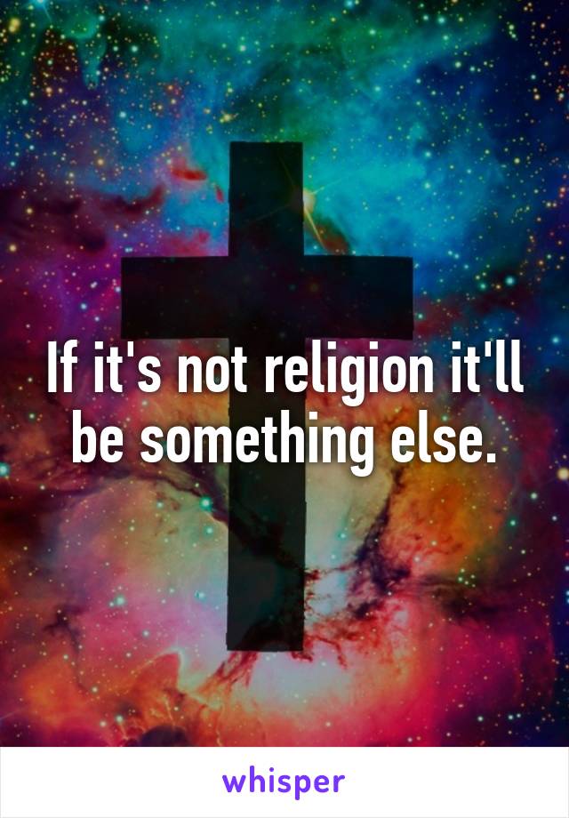If it's not religion it'll be something else.