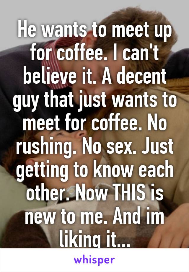 He wants to meet up for coffee. I can't believe it. A decent guy that just wants to meet for coffee. No rushing. No sex. Just getting to know each other. Now THIS is new to me. And im liking it...