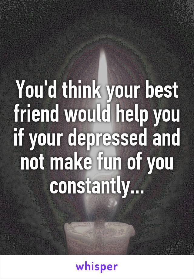 You'd think your best friend would help you if your depressed and not make fun of you constantly...