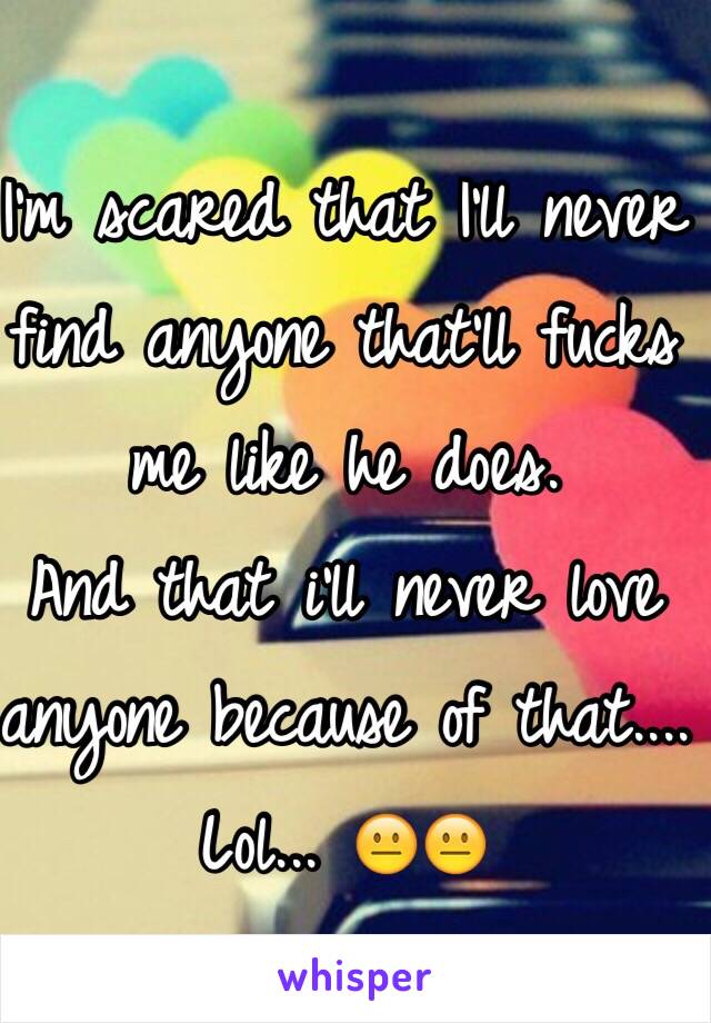 I'm scared that I'll never find anyone that'll fucks me like he does.
And that i'll never love anyone because of that.... Lol... 😐😐