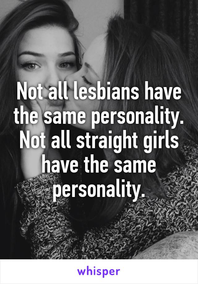 Not all lesbians have the same personality. Not all straight girls have the same personality.
