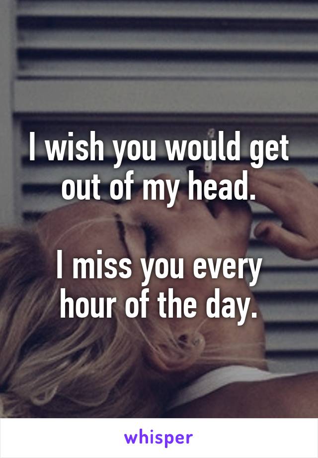 I wish you would get out of my head.

I miss you every hour of the day.