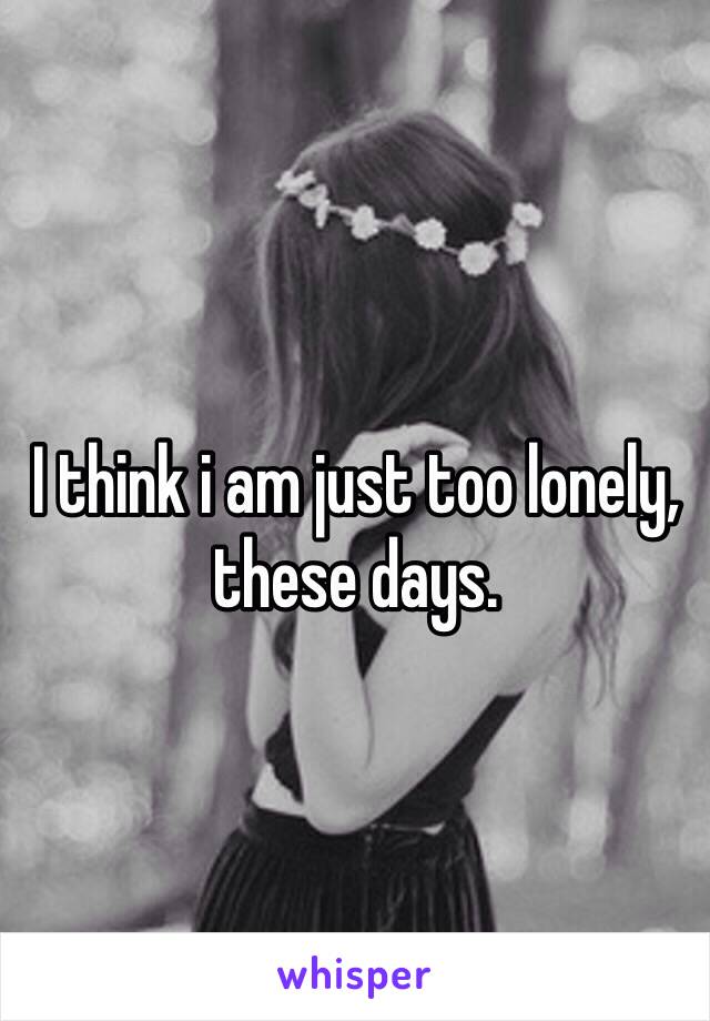 I think i am just too lonely, these days.
