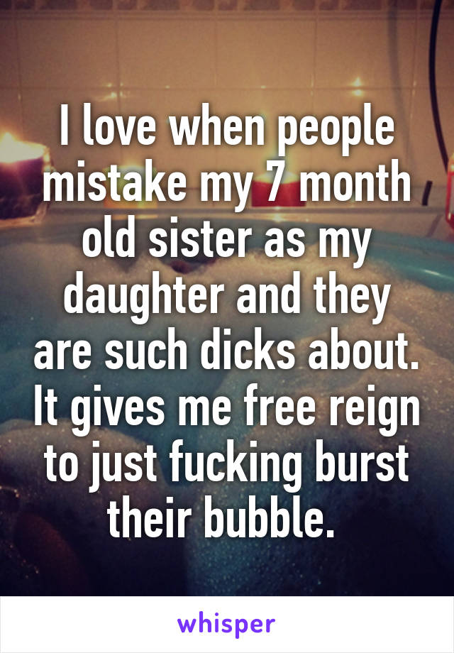 I love when people mistake my 7 month old sister as my daughter and they are such dicks about. It gives me free reign to just fucking burst their bubble. 