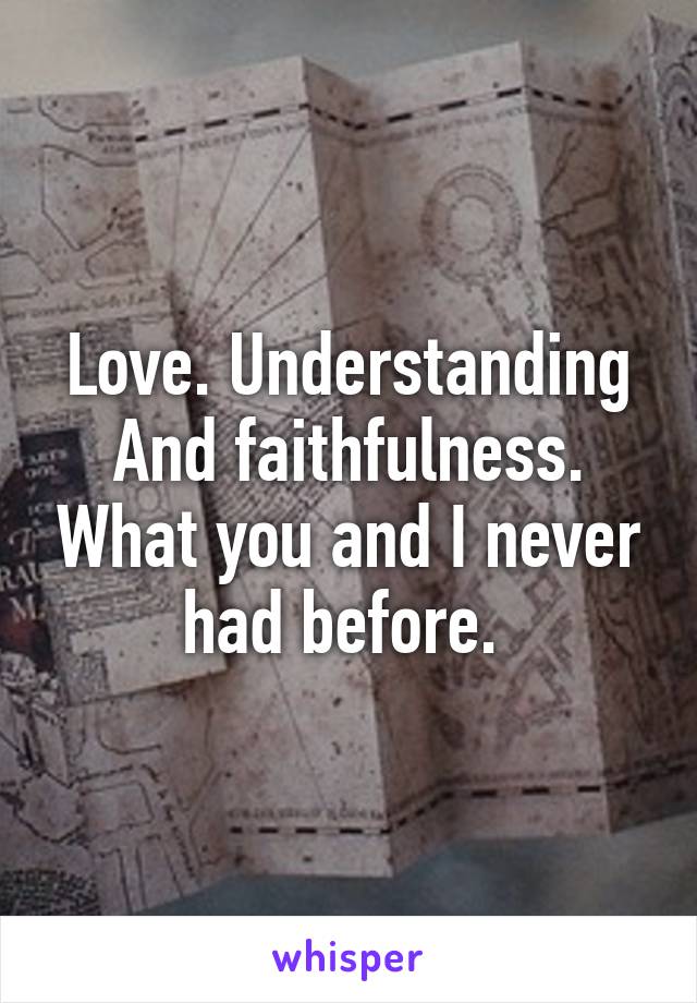 Love. Understanding And faithfulness. What you and I never had before. 