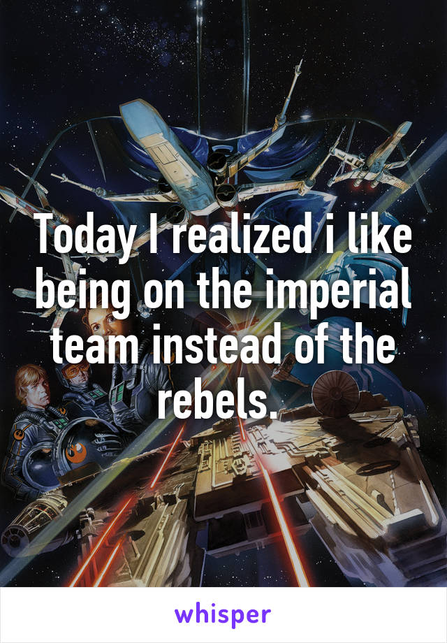 Today I realized i like being on the imperial team instead of the rebels. 