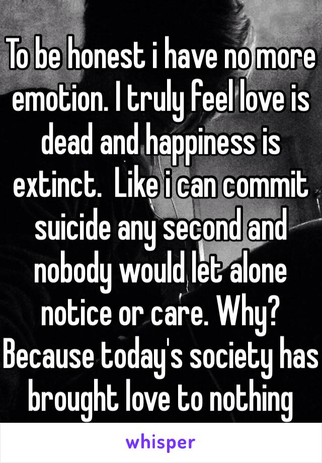 To be honest i have no more emotion. I truly feel love is dead and happiness is extinct.  Like i can commit suicide any second and nobody would let alone notice or care. Why? Because today's society has brought love to nothing  