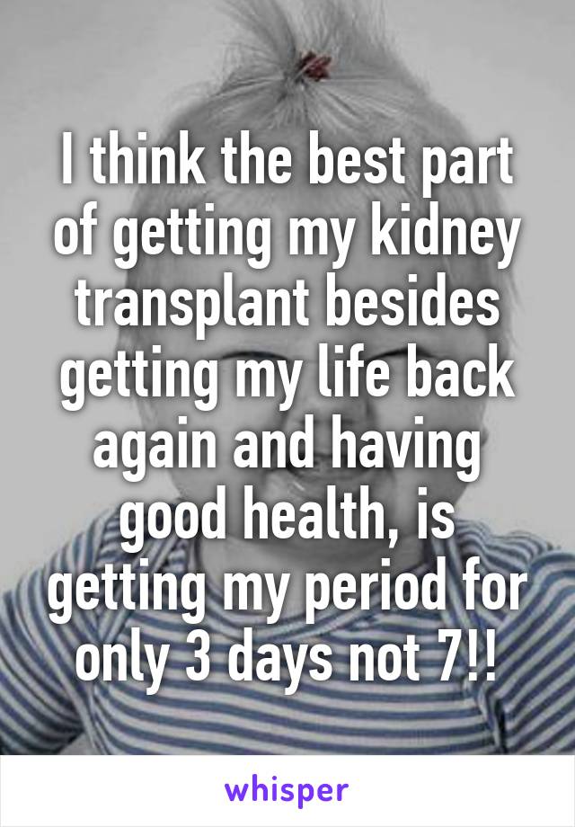 I think the best part of getting my kidney transplant besides getting my life back again and having good health, is getting my period for only 3 days not 7!!