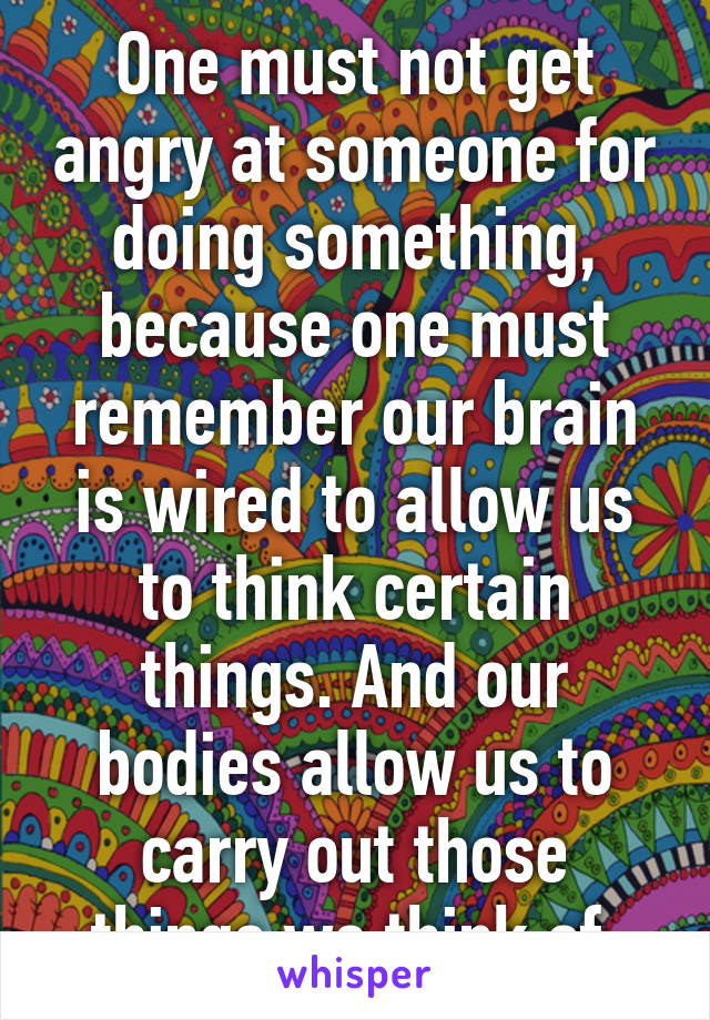 One must not get angry at someone for doing something, because one must remember our brain is wired to allow us to think certain things. And our bodies allow us to carry out those things we think of.