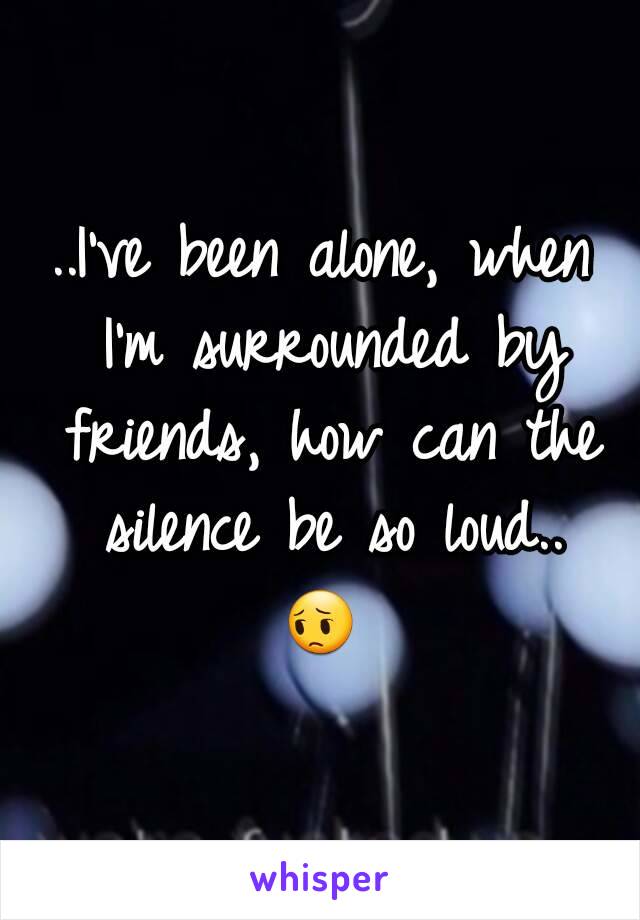 ..I've been alone, when I'm surrounded by friends, how can the silence be so loud..
😔