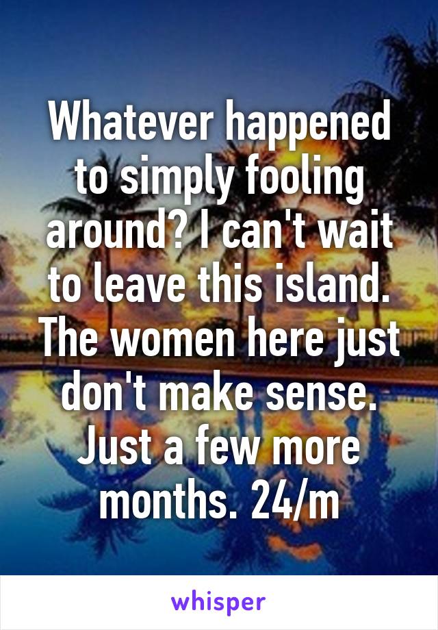 Whatever happened to simply fooling around? I can't wait to leave this island. The women here just don't make sense. Just a few more months. 24/m
